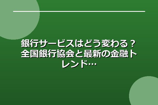 銀行サービスはどう変わる？全国銀行協会と最新の金融トレンド