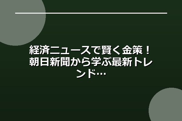 経済ニュースで賢く金策!朝日新聞から学ぶ最新トレンド