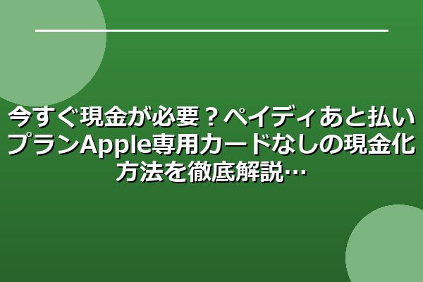 今すぐ現金が必要?ペイディあと払いプランApple専用カードなしの現金化方法を徹底解説