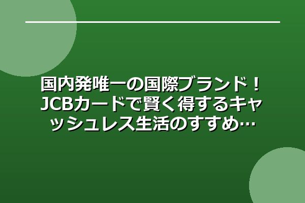 国内発唯一の国際ブランド!JCBカードで賢く得するキャッシュレス生活のすすめ
