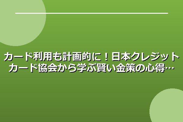カード利用も計画的に!日本クレジットカード協会から学ぶ賢い金策の心得