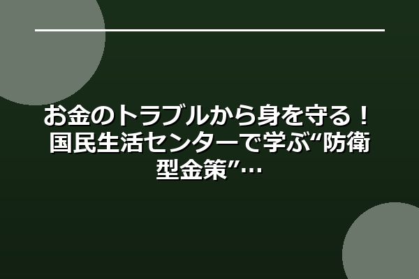 お金のトラブルから身を守る!国民生活センターで学ぶ“防衛型金策”