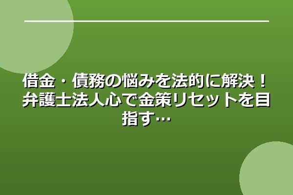 借金・債務の悩みを法的に解決!弁護士法人心で金策リセットを目指す