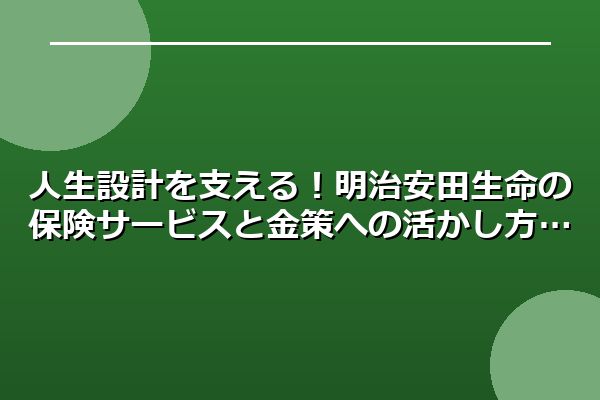 人生設計を支える!明治安田生命の保険サービスと金策への活かし方