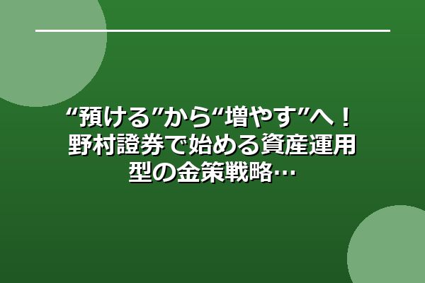 “預ける”から“増やす”へ！野村證券で始める資産運用型の金策戦略