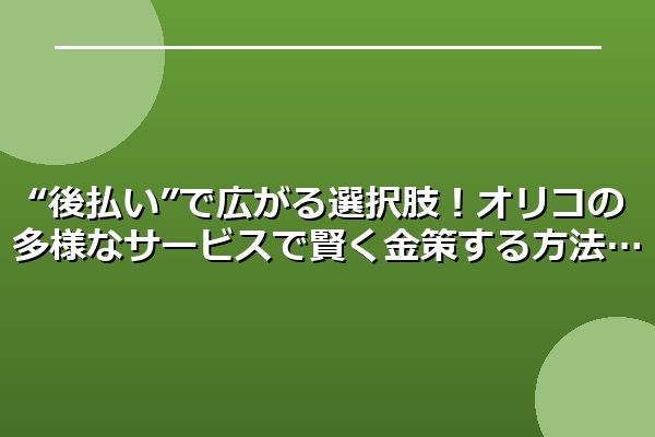 “後払い”で広がる選択肢!オリコの多様なサービスで賢く金策する方法