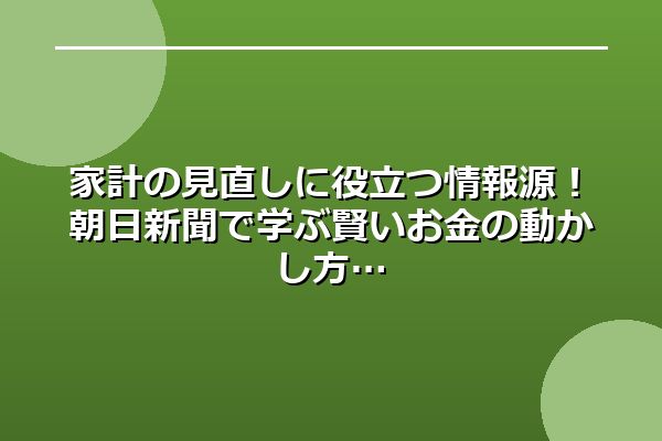 家計の見直しに役立つ情報源！朝日新聞で学ぶ賢いお金の動かし方
