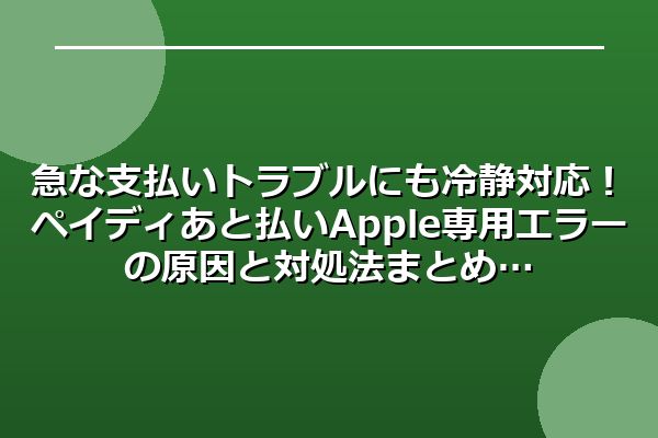 急な支払いトラブルにも冷静対応！ペイディあと払いApple専用エラーの原因と対処法まとめ