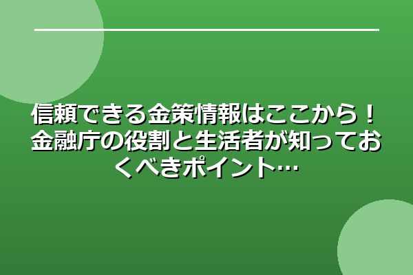 信頼できる金策情報はここから！金融庁の役割と生活者が知っておくべきポイント