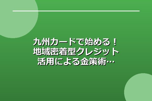 九州カードで始める!地域密着型クレジット活用による金策術