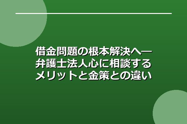 借金問題の根本解決へ―弁護士法人心に相談するメリットと金策との違い