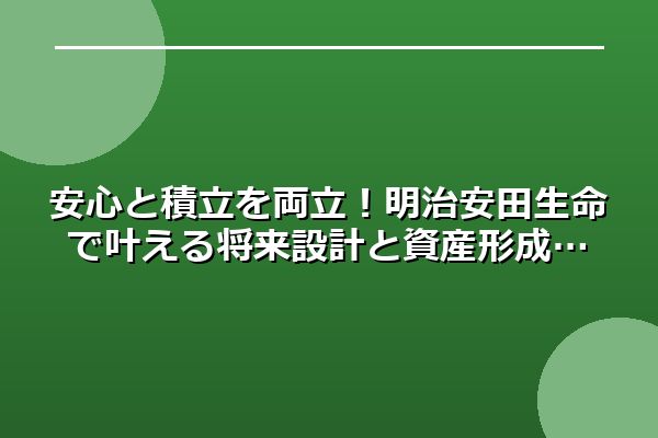安心と積立を両立！明治安田生命で叶える将来設計と資産形成