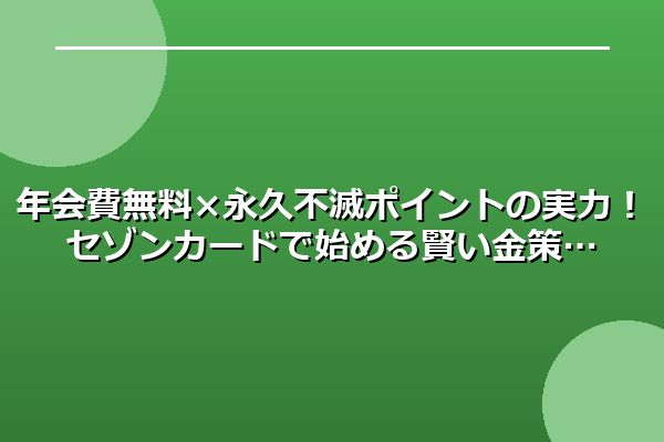 年会費無料×永久不滅ポイントの実力！セゾンカードで始める賢い金策