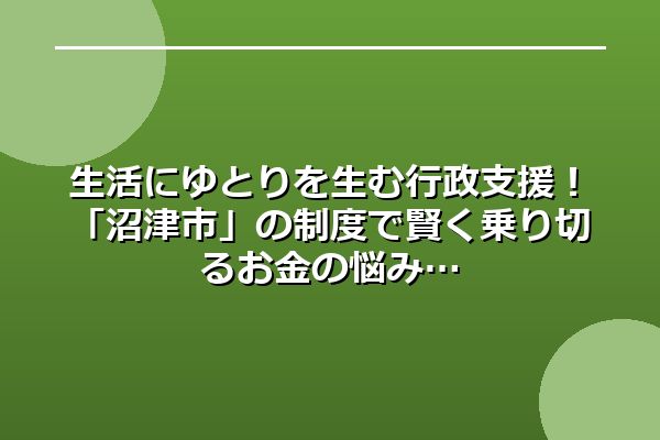 生活にゆとりを生む行政支援！「沼津市」の制度で賢く乗り切るお金の悩み